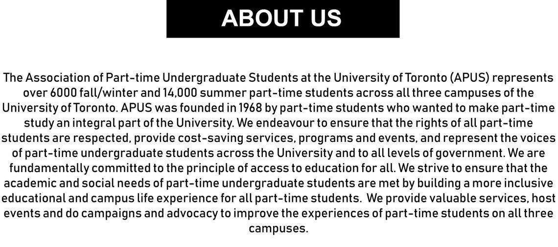 The Association of Part-time Undergraduate Students at the University of Toronto (APUS) represents over 6000 fall/winter and 14,000 summer part-time students across all three campuses of the University of Toronto. APUS was founded in 1968 by part-time students who wanted to make part-time study an integral part of the University. We endeavour to ensure that the rights of all part-time students are respected, provide cost-saving services, programs and events, and represent the voices of part-time undergraduate students across the University and to all levels of government. We are fundamentally committed to the principle of access to education for all. We strive to ensure that the academic and social needs of part-time undergraduate students are met by building a more inclusive educational and campus life experience for all part-time students.